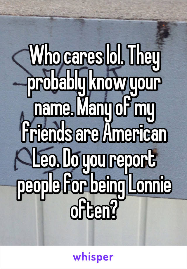 Who cares lol. They probably know your name. Many of my friends are American Leo. Do you report people for being Lonnie often?