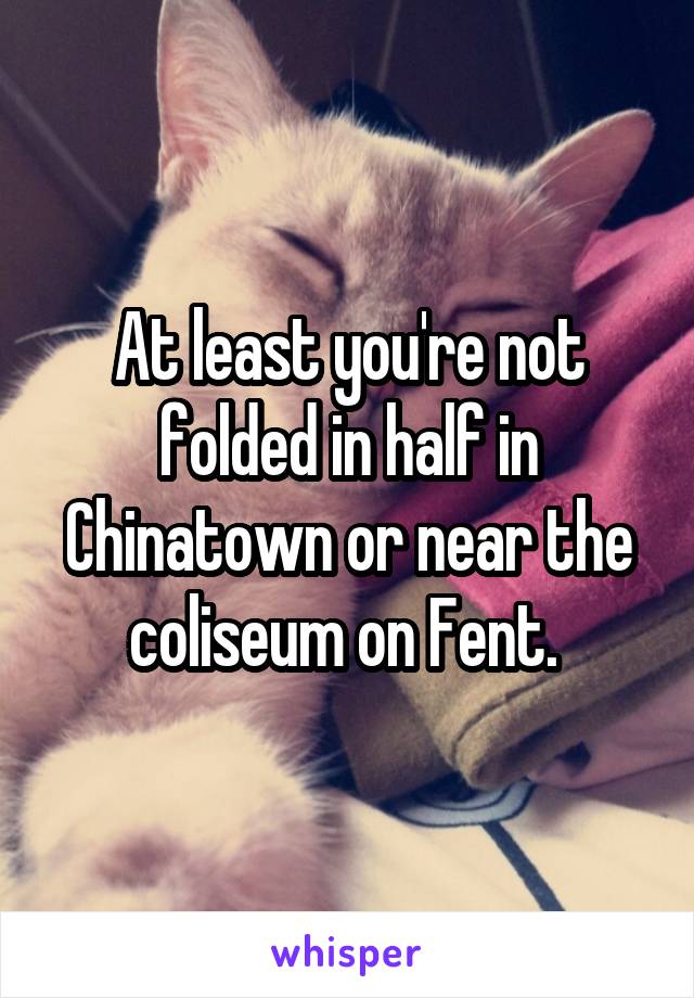 At least you're not folded in half in Chinatown or near the coliseum on Fent. 