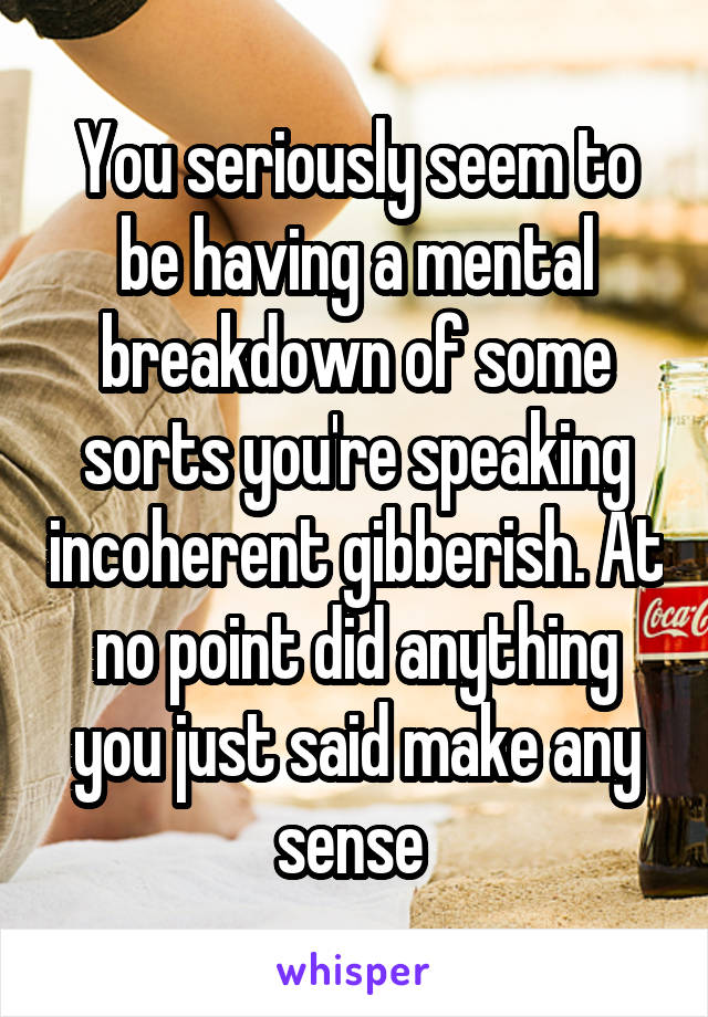 You seriously seem to be having a mental breakdown of some sorts you're speaking incoherent gibberish. At no point did anything you just said make any sense 