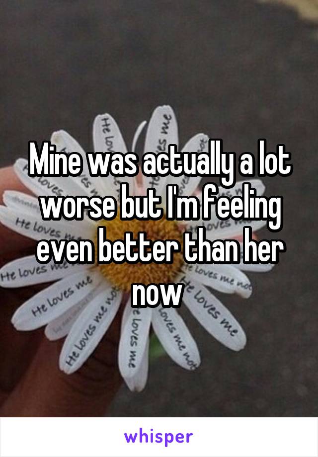 Mine was actually a lot worse but I'm feeling even better than her now 