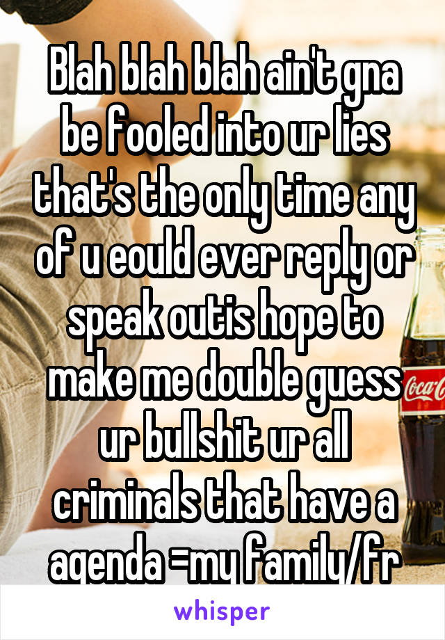 Blah blah blah ain't gna be fooled into ur lies that's the only time any of u eould ever reply or speak outis hope to make me double guess ur bullshit ur all criminals that have a agenda =my family/fr