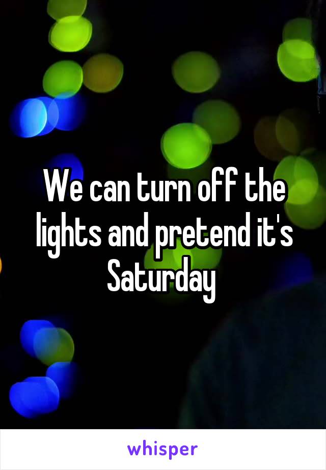 We can turn off the lights and pretend it's Saturday 