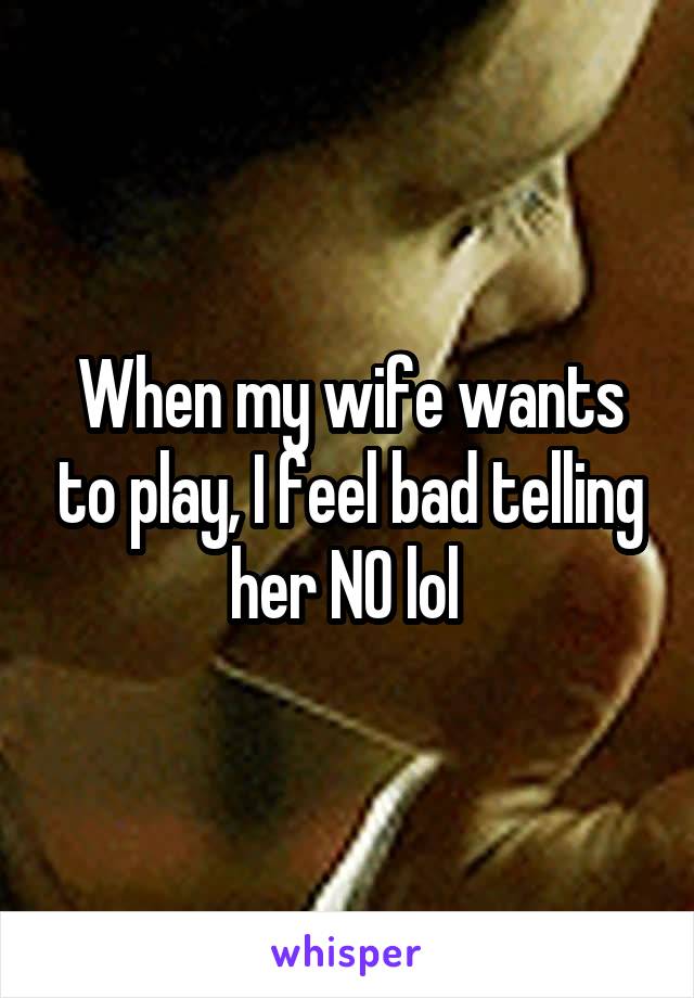 When my wife wants to play, I feel bad telling her NO lol 