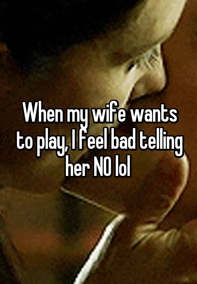 When my wife wants to play, I feel bad telling her NO lol 