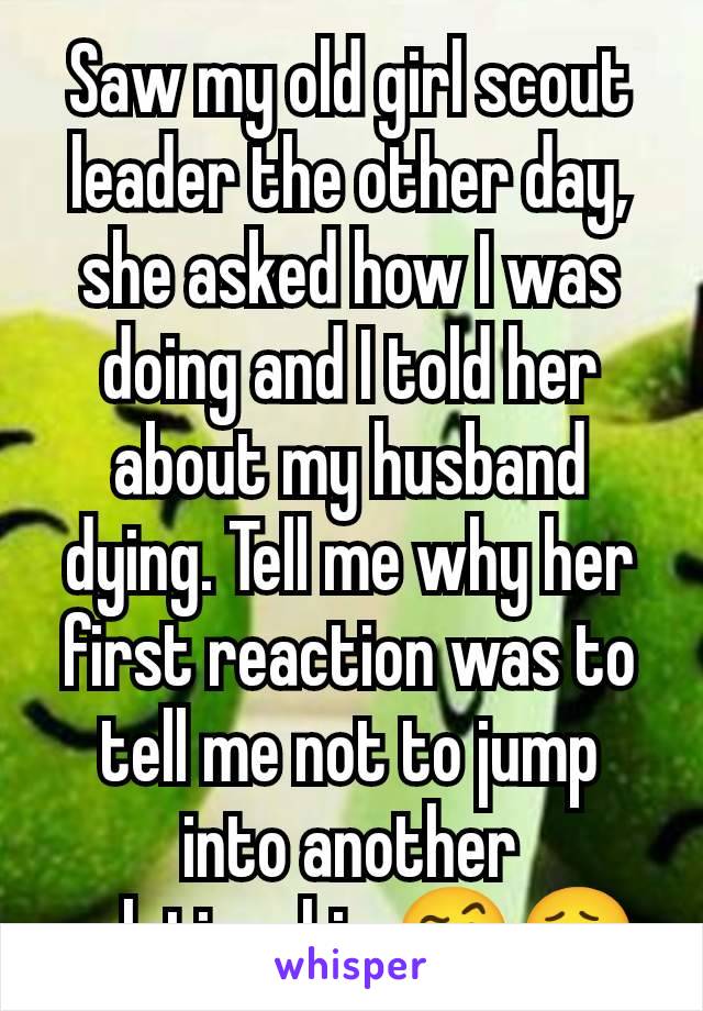 Saw my old girl scout leader the other day, she asked how I was doing and I told her about my husband dying. Tell me why her first reaction was to tell me not to jump into another relationship 🤨😮‍💨