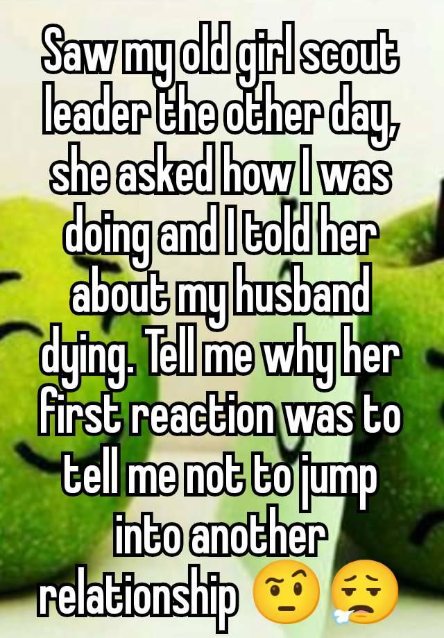 Saw my old girl scout leader the other day, she asked how I was doing and I told her about my husband dying. Tell me why her first reaction was to tell me not to jump into another relationship 🤨😮‍💨