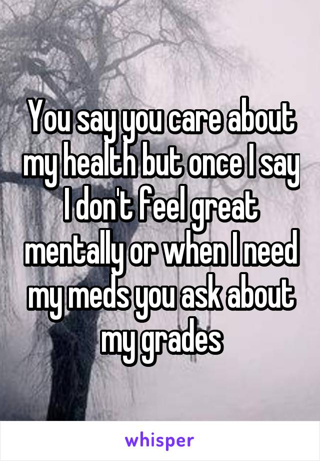 You say you care about my health but once I say I don't feel great mentally or when I need my meds you ask about my grades