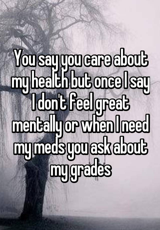 You say you care about my health but once I say I don't feel great mentally or when I need my meds you ask about my grades