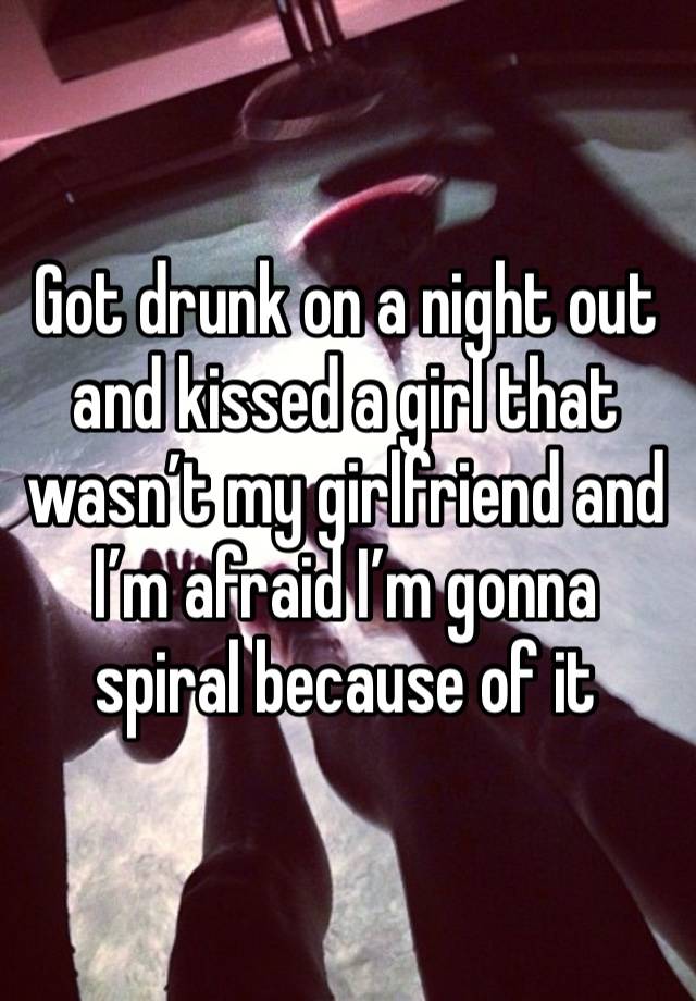 Got drunk on a night out and kissed a girl that wasn’t my girlfriend and I’m afraid I’m gonna spiral because of it
