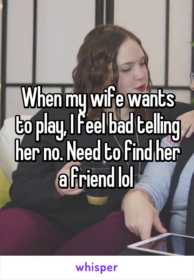 When my wife wants to play, I feel bad telling her no. Need to find her a friend lol 