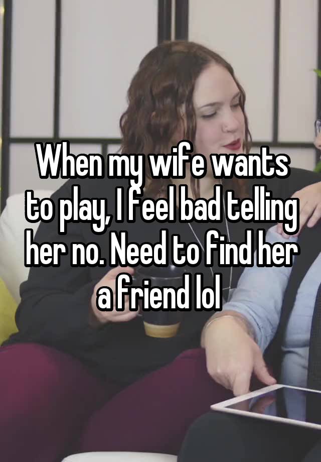 When my wife wants to play, I feel bad telling her no. Need to find her a friend lol 