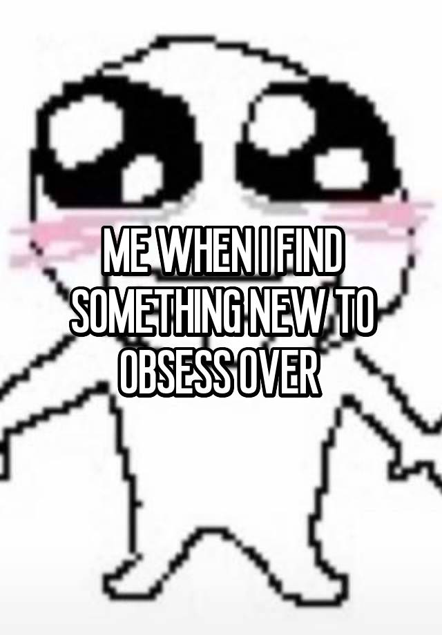 ME WHEN I FIND SOMETHING NEW TO OBSESS OVER 