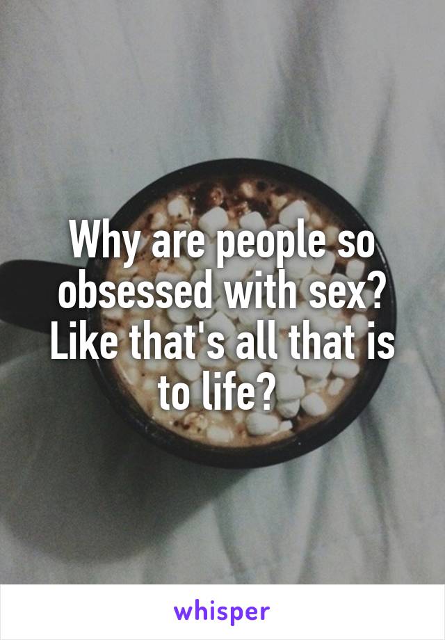 Why are people so obsessed with sex? Like that's all that is to life? 