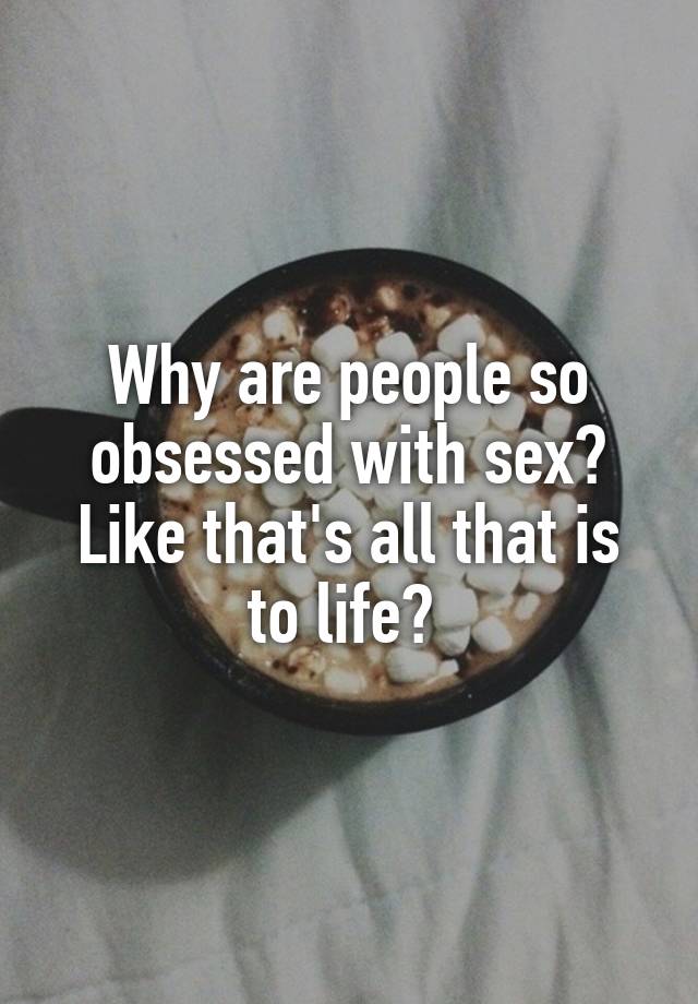 Why are people so obsessed with sex? Like that's all that is to life? 