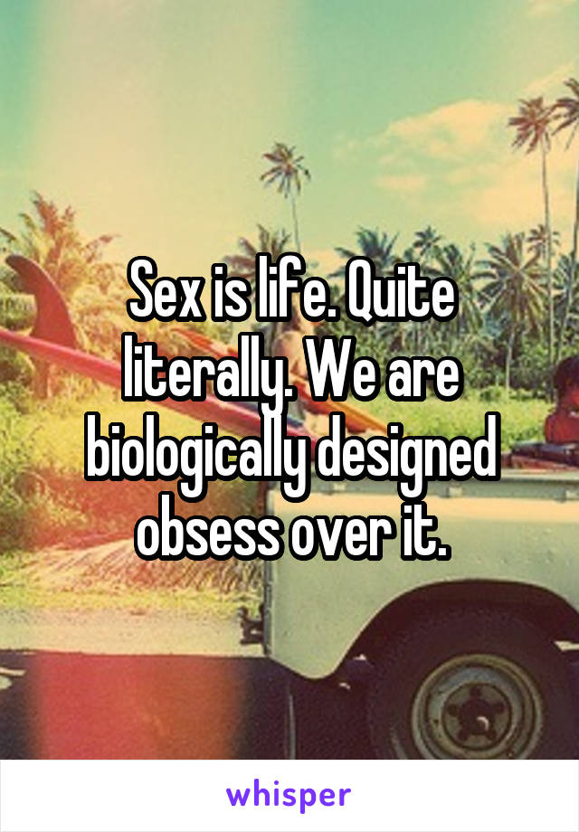 Sex is life. Quite literally. We are biologically designed obsess over it.