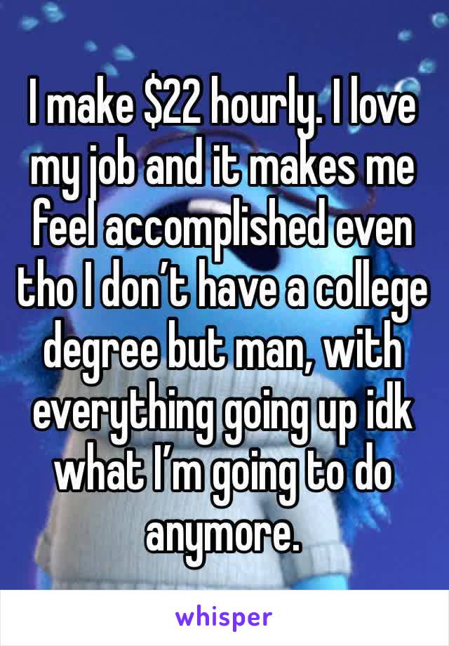 I make $22 hourly. I love my job and it makes me feel accomplished even tho I don’t have a college degree but man, with everything going up idk what I’m going to do anymore.