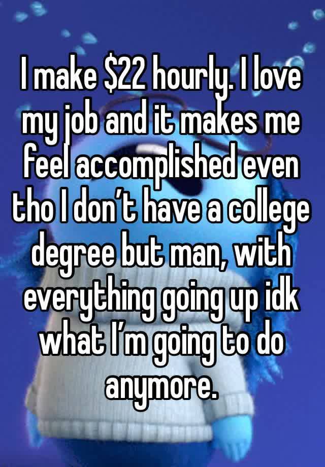 I make $22 hourly. I love my job and it makes me feel accomplished even tho I don’t have a college degree but man, with everything going up idk what I’m going to do anymore.