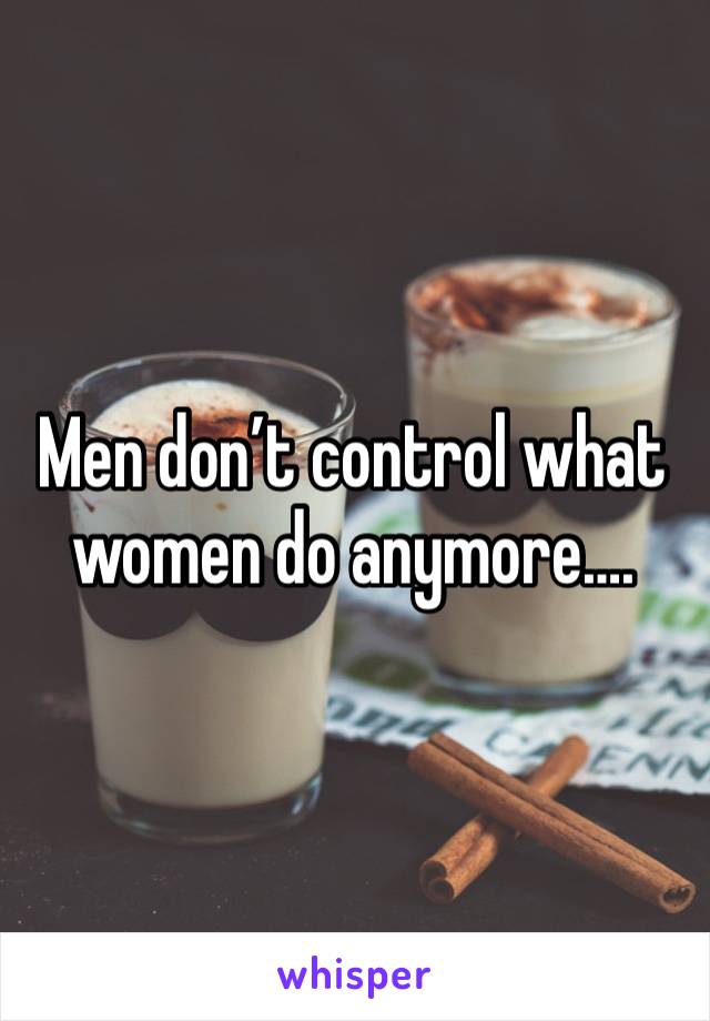 Men don’t control what women do anymore….