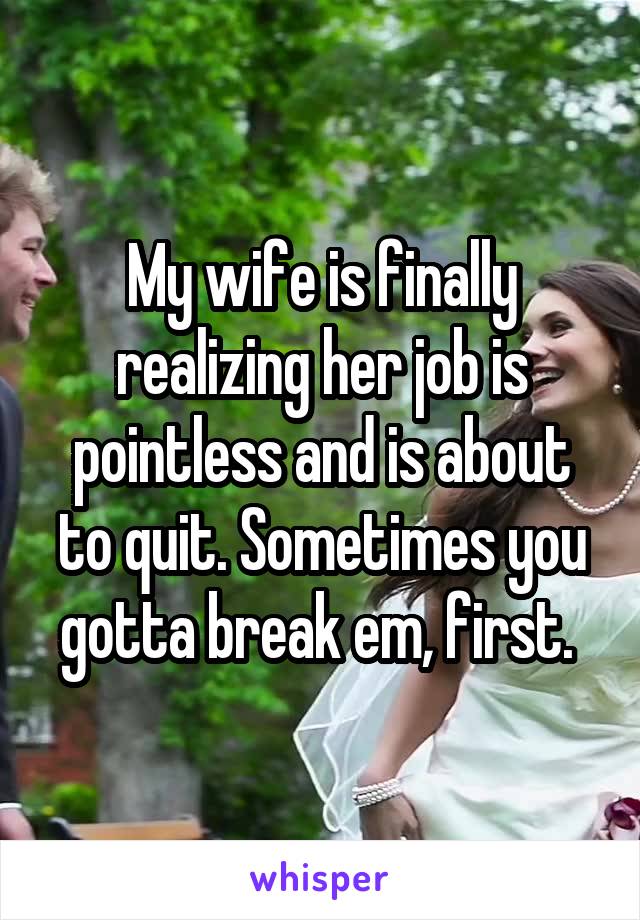 My wife is finally realizing her job is pointless and is about to quit. Sometimes you gotta break em, first. 