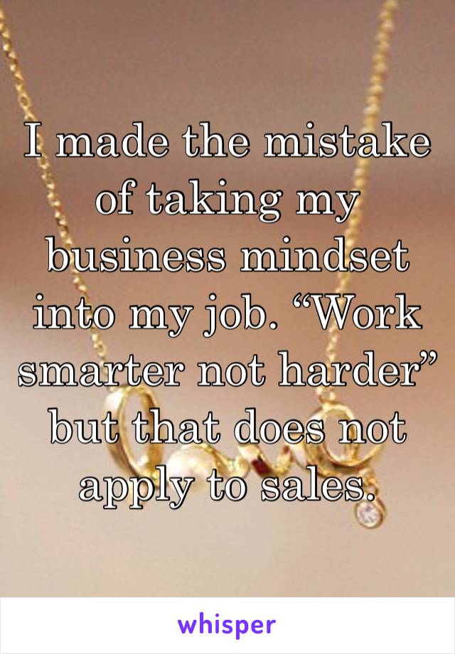 I made the mistake of taking my business mindset into my job. “Work smarter not harder” but that does not apply to sales.