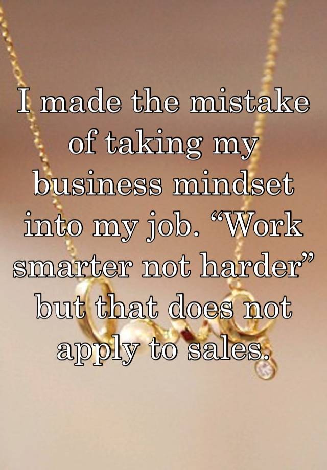 I made the mistake of taking my business mindset into my job. “Work smarter not harder” but that does not apply to sales.