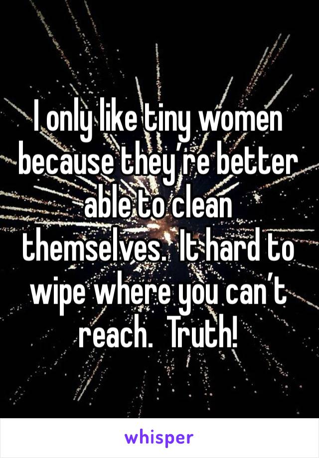 I only like tiny women because they’re better able to clean themselves.  It hard to wipe where you can’t reach.  Truth!