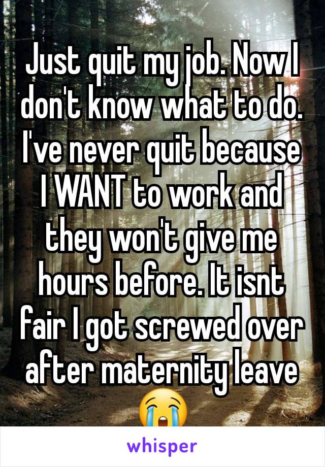 Just quit my job. Now I don't know what to do. I've never quit because I WANT to work and they won't give me hours before. It isnt fair I got screwed over after maternity leave 😭