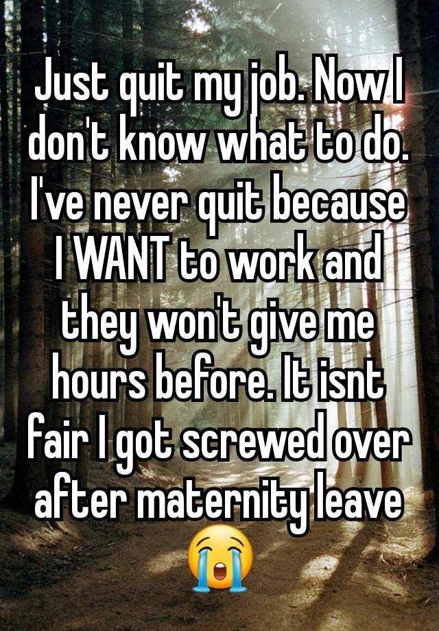 Just quit my job. Now I don't know what to do. I've never quit because I WANT to work and they won't give me hours before. It isnt fair I got screwed over after maternity leave 😭