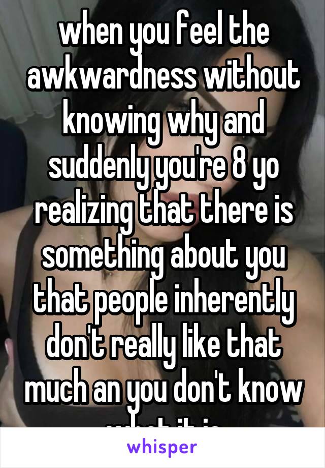 when you feel the awkwardness without knowing why and suddenly you're 8 yo realizing that there is something about you that people inherently don't really like that much an you don't know what it is