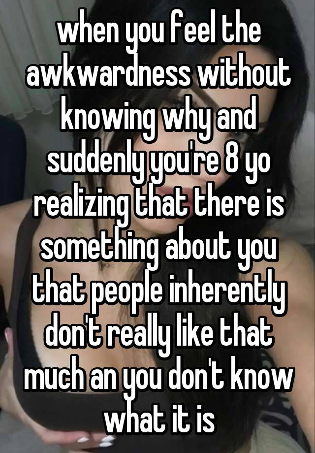 when you feel the awkwardness without knowing why and suddenly you're 8 yo realizing that there is something about you that people inherently don't really like that much an you don't know what it is