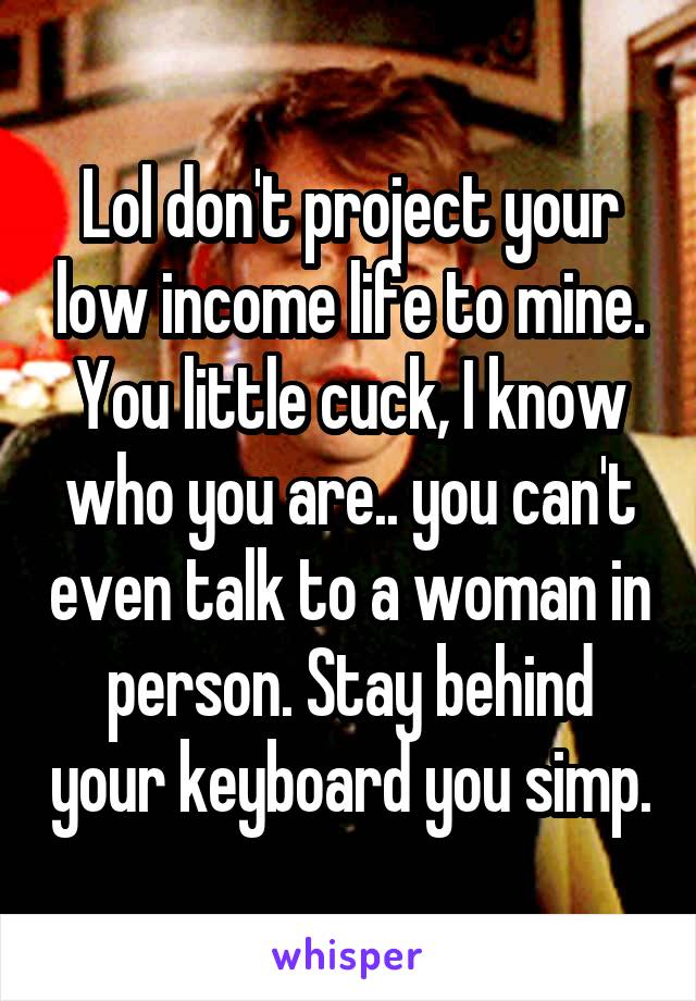 Lol don't project your low income life to mine. You little cuck, I know who you are.. you can't even talk to a woman in person. Stay behind your keyboard you simp.