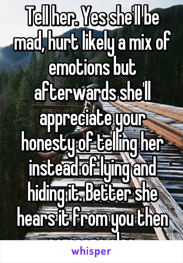 Tell her. Yes she'll be mad, hurt likely a mix of emotions but afterwards she'll appreciate your honesty of telling her instead of lying and hiding it. Better she hears it from you then someone else.