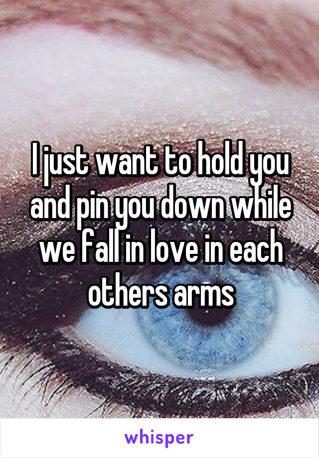 I just want to hold you and pin you down while we fall in love in each others arms