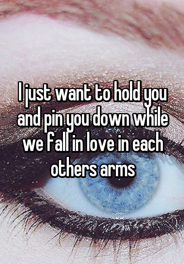 I just want to hold you and pin you down while we fall in love in each others arms