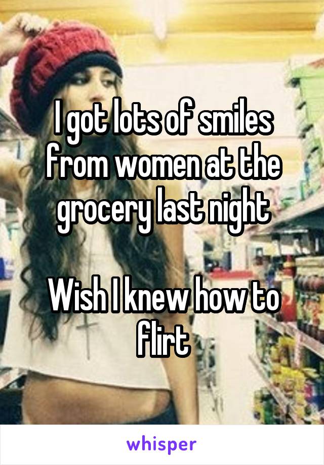 I got lots of smiles from women at the grocery last night

Wish I knew how to flirt