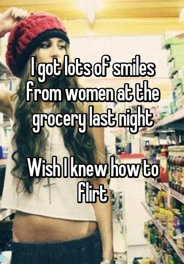 I got lots of smiles from women at the grocery last night

Wish I knew how to flirt