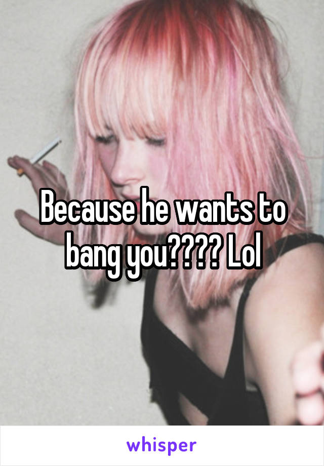 Because he wants to bang you???? Lol