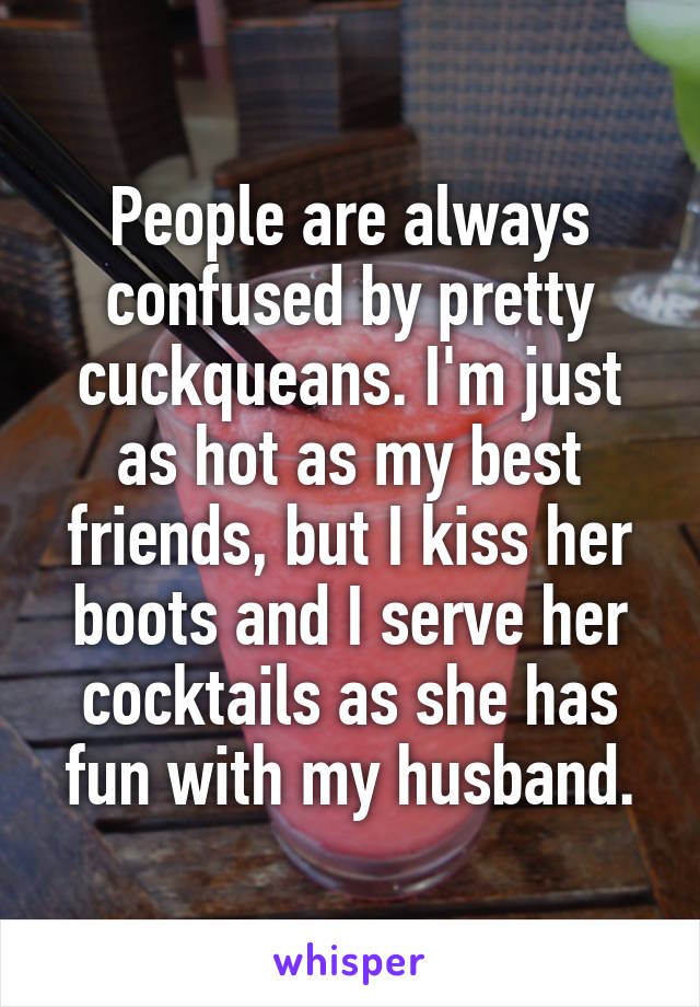 People are always confused by pretty cuckqueans. I'm just as hot as my best friends, but I kiss her boots and I serve her cocktails as she has fun with my husband.