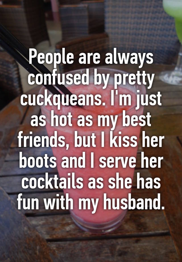 People are always confused by pretty cuckqueans. I'm just as hot as my best friends, but I kiss her boots and I serve her cocktails as she has fun with my husband.