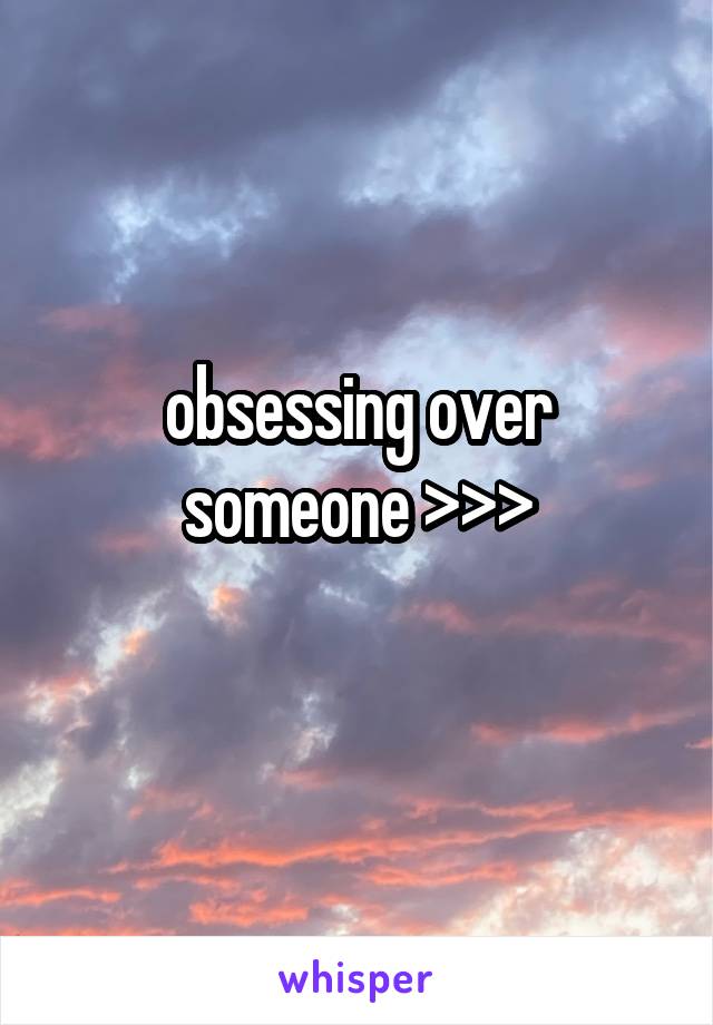 obsessing over someone >>>
