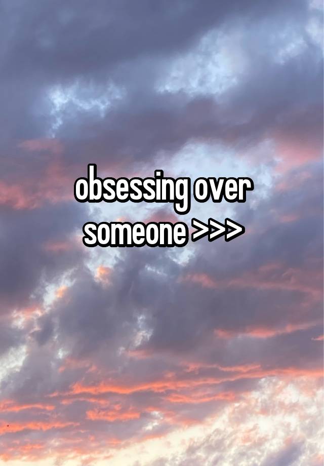 obsessing over someone >>>
