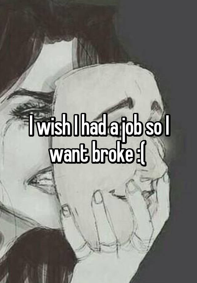 I wish I had a job so I want broke :( 