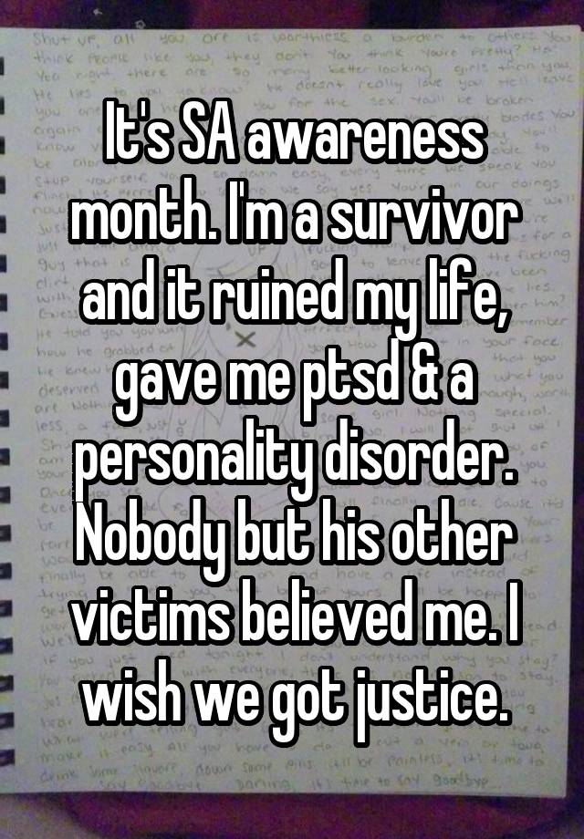 It's SA awareness month. I'm a survivor and it ruined my life, gave me ptsd & a personality disorder. Nobody but his other victims believed me. I wish we got justice.