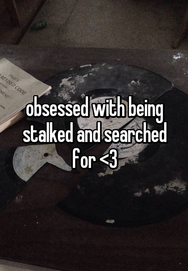 obsessed with being stalked and searched for <3