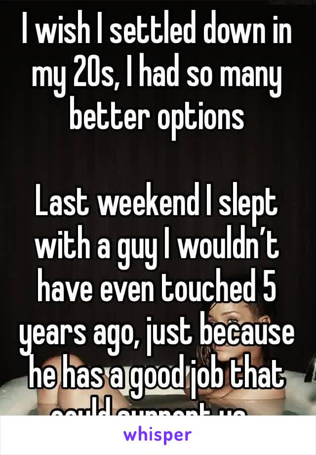 I wish I settled down in my 20s, I had so many better options

Last weekend I slept with a guy I wouldn’t have even touched 5 years ago, just because he has a good job that could support us…