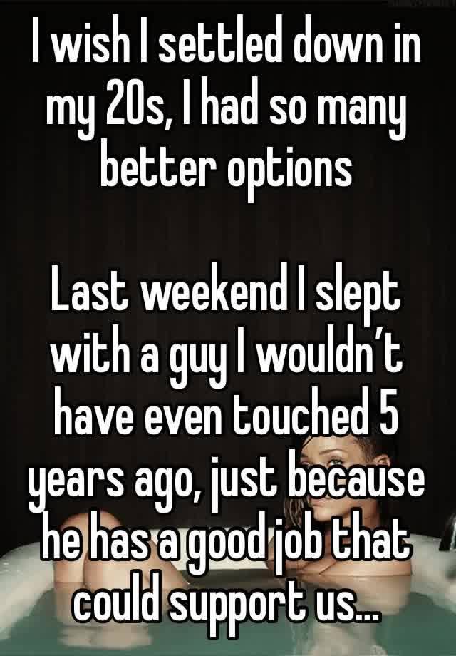 I wish I settled down in my 20s, I had so many better options

Last weekend I slept with a guy I wouldn’t have even touched 5 years ago, just because he has a good job that could support us…