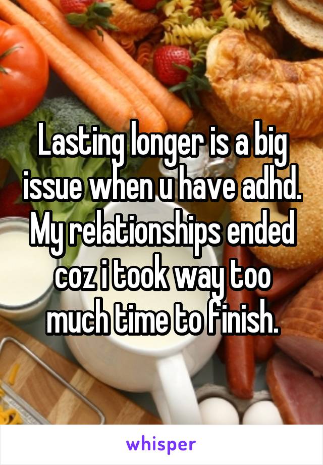 Lasting longer is a big issue when u have adhd. My relationships ended coz i took way too much time to finish.