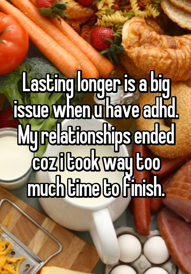 Lasting longer is a big issue when u have adhd. My relationships ended coz i took way too much time to finish.