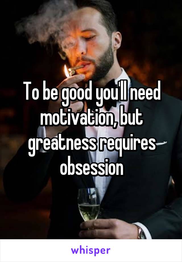 To be good you'll need motivation, but greatness requires obsession