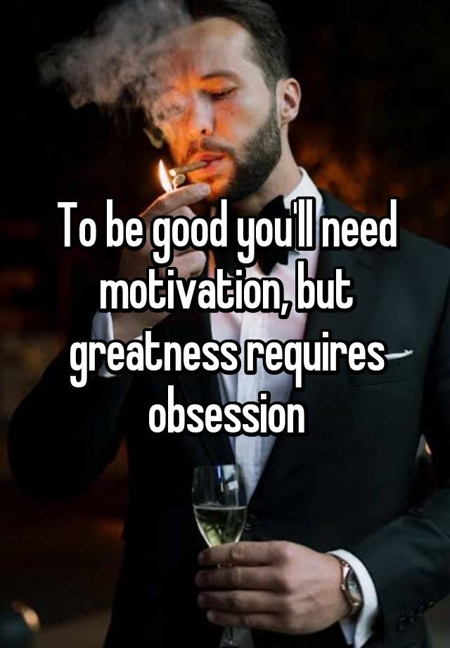 To be good you'll need motivation, but greatness requires obsession